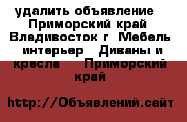 удалить объявление - Приморский край, Владивосток г. Мебель, интерьер » Диваны и кресла   . Приморский край